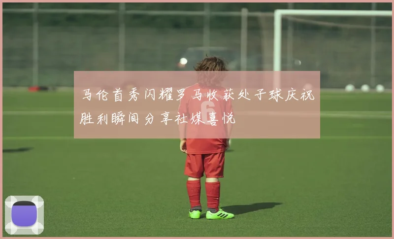 马伦首秀闪耀罗马收获处子球庆祝胜利瞬间分享社媒喜悦