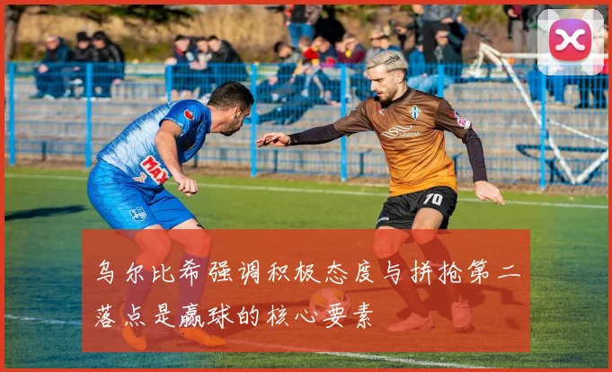 乌尔比希强调积极态度与拼抢第二落点是赢球的核心要素
