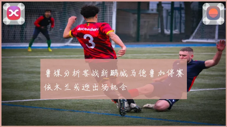 鲁媒分析客战新鹏城马德鲁加停赛依木兰或迎出场机会
