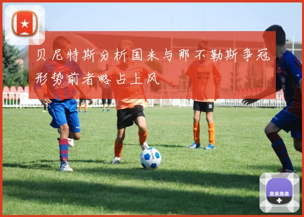 贝尼特斯分析国米与那不勒斯争冠形势前者略占上风