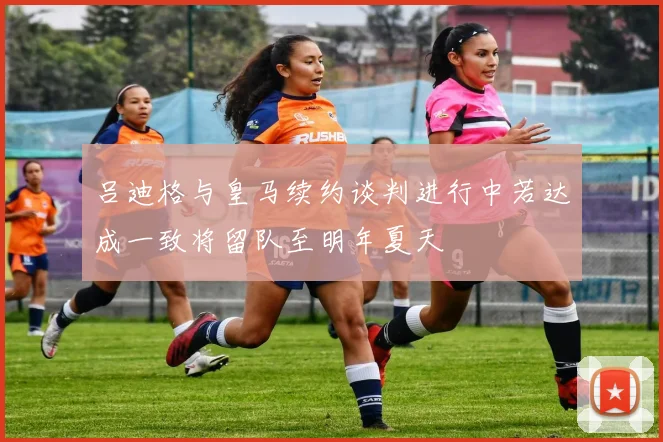 吕迪格与皇马续约谈判进行中若达成一致将留队至明年夏天