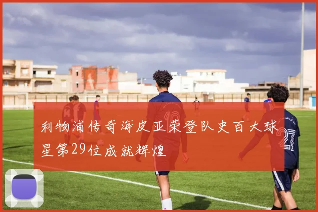 利物浦传奇海皮亚荣登队史百大球星第29位成就辉煌
