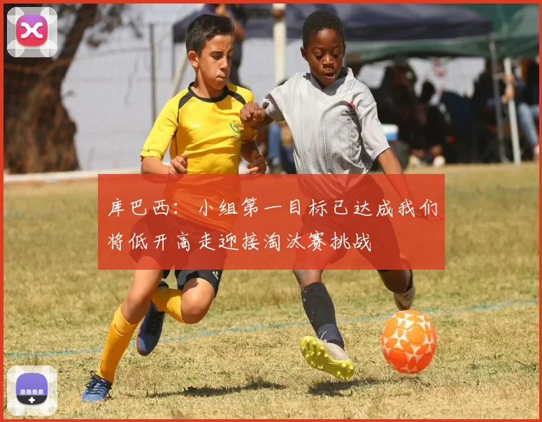 库巴西：小组第一目标已达成我们将低开高走迎接淘汰赛挑战