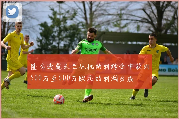 隆戈透露米兰从托纳利转会中获利500万至600万欧元的利润分成