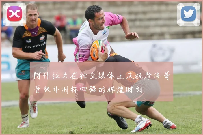 阿什拉夫在社交媒体上庆祝摩洛哥晋级非洲杯四强的辉煌时刻