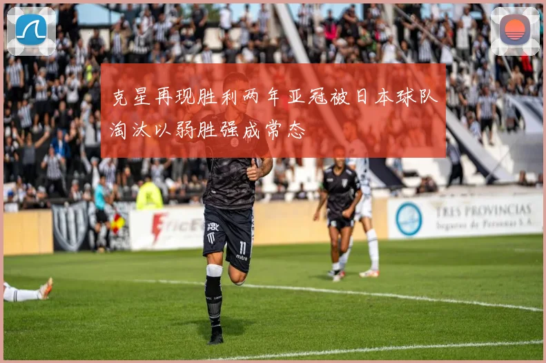 克星再现胜利两年亚冠被日本球队淘汰以弱胜强成常态