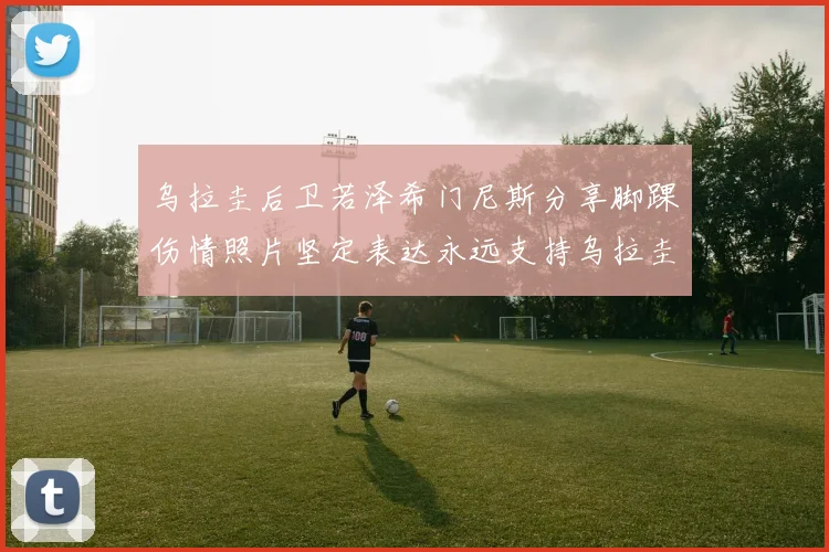 乌拉圭后卫若泽希门尼斯分享脚踝伤情照片坚定表达永远支持乌拉圭