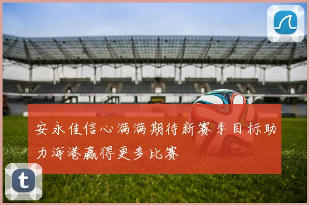 安永佳信心满满期待新赛季目标助力海港赢得更多比赛