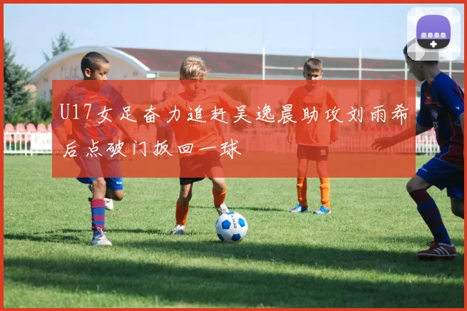 U17女足奋力追赶吴逸晨助攻刘雨希后点破门扳回一球