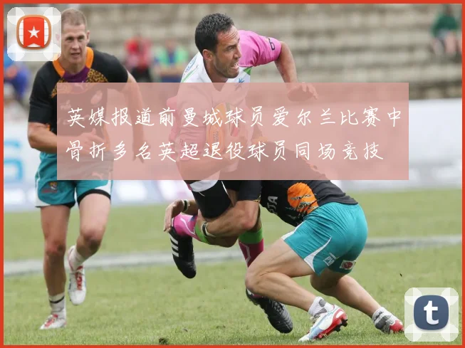 英媒报道前曼城球员爱尔兰比赛中骨折多名英超退役球员同场竞技