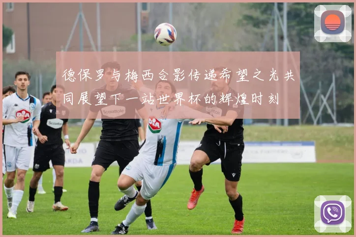 德保罗与梅西合影传递希望之光共同展望下一站世界杯的辉煌时刻