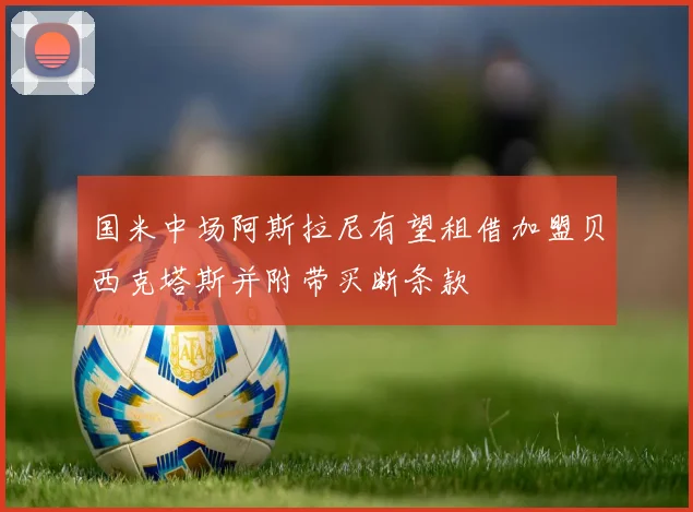 国米中场阿斯拉尼有望租借加盟贝西克塔斯并附带买断条款