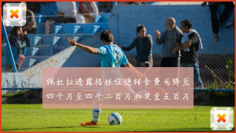 佩杜拉透露格林伍德转会费或降至四千万至四千二百万加奖金五百万至六百万