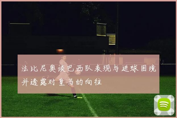 法比尼奥谈巴西队表现与进球困境并透露对皇马的向往