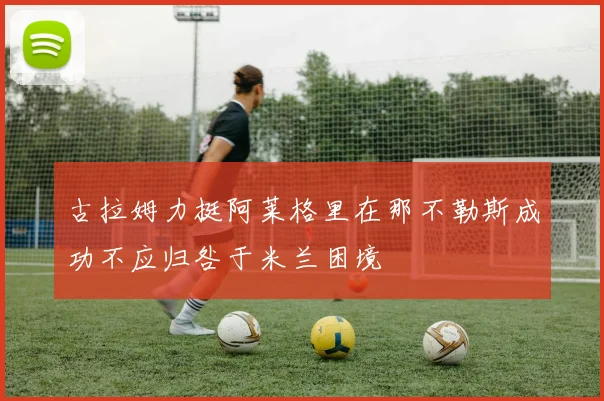古拉姆力挺阿莱格里在那不勒斯成功不应归咎于米兰困境