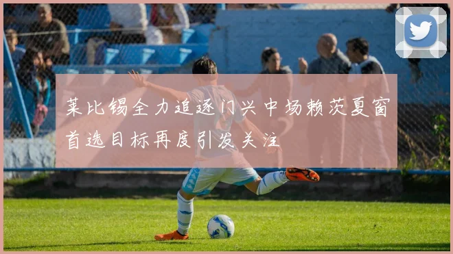 莱比锡全力追逐门兴中场赖茨夏窗首选目标再度引发关注