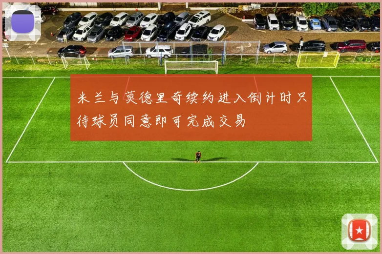 米兰与莫德里奇续约进入倒计时只待球员同意即可完成交易