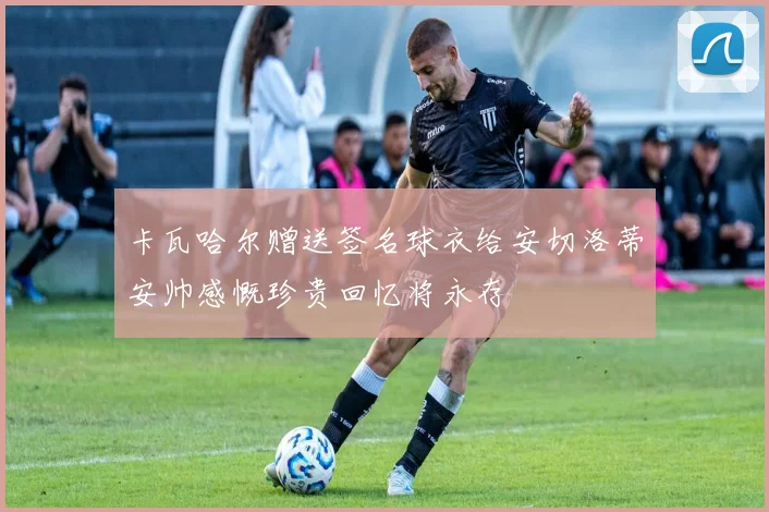 卡瓦哈尔赠送签名球衣给安切洛蒂安帅感慨珍贵回忆将永存