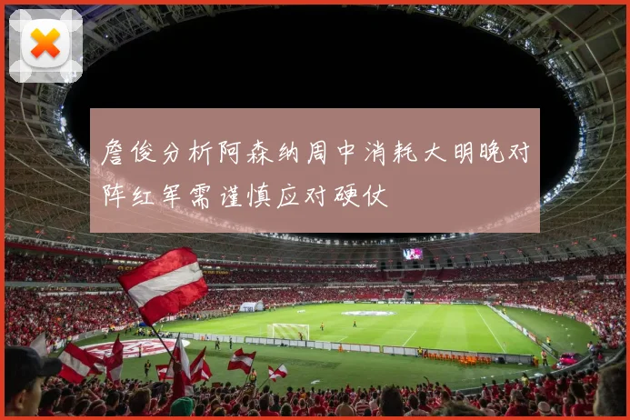 詹俊分析阿森纳周中消耗大明晚对阵红军需谨慎应对硬仗